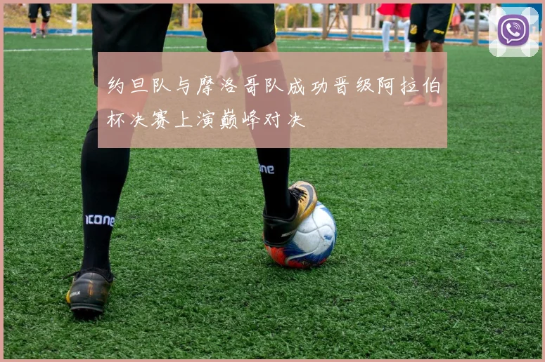 约旦队与摩洛哥队成功晋级阿拉伯杯决赛上演巅峰对决