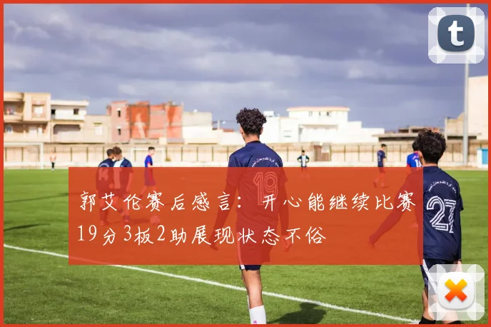 郭艾伦赛后感言：开心能继续比赛19分3板2助展现状态不俗