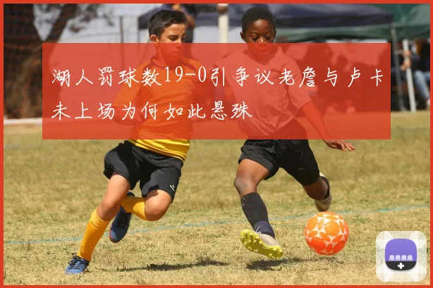湖人罚球数19-0引争议老詹与卢卡未上场为何如此悬殊