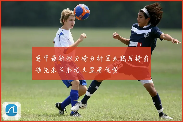 意甲最新积分榜分析国米稳居榜首领先米兰和尤文显著优势