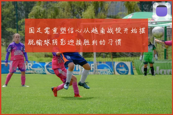 国足需重塑信心从越南战役开始摆脱输球阴影迎接胜利的习惯
