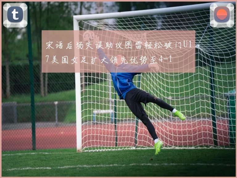 宋语后场失误助攻图雷轻松破门U17美国女足扩大领先优势至4-1