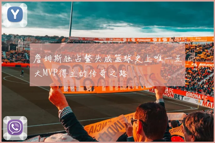 詹姆斯独占鳌头成篮球史上唯一五大MVP得主的传奇之路
