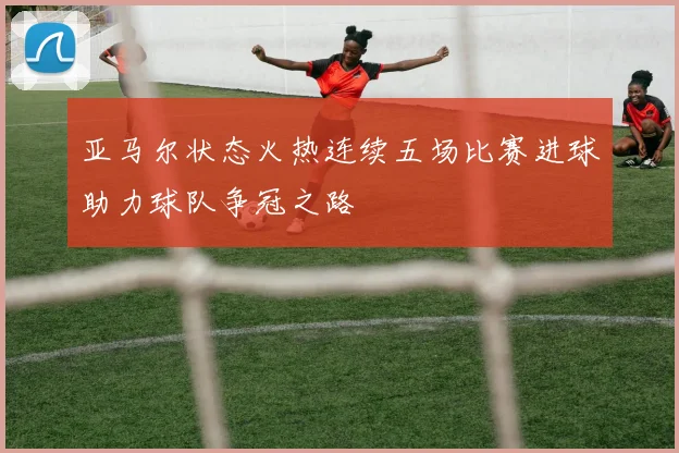 亚马尔状态火热连续五场比赛进球助力球队争冠之路