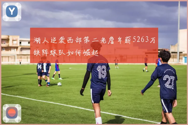湖人逆袭西部第二老詹年薪5263万缺阵球队如何崛起