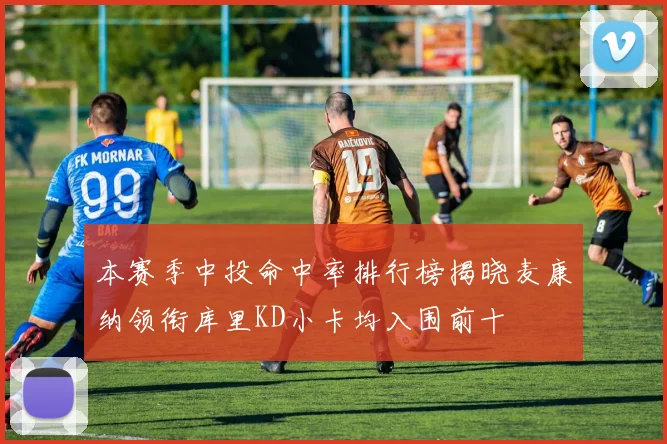 本赛季中投命中率排行榜揭晓麦康纳领衔库里KD小卡均入围前十
