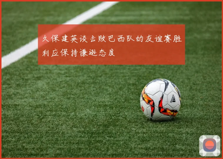 久保建英谈击败巴西队的友谊赛胜利应保持谦逊态度
