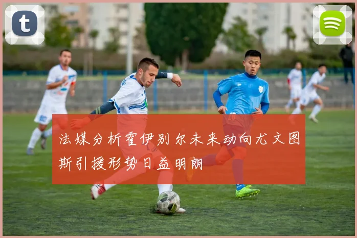 法媒分析霍伊别尔未来动向尤文图斯引援形势日益明朗