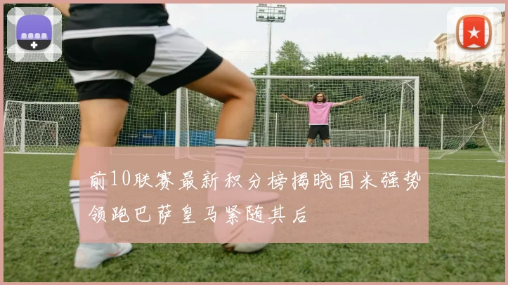前10联赛最新积分榜揭晓国米强势领跑巴萨皇马紧随其后