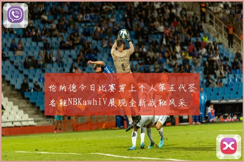 伦纳德今日比赛穿上个人第五代签名鞋NBKawhiV展现全新战靴风采