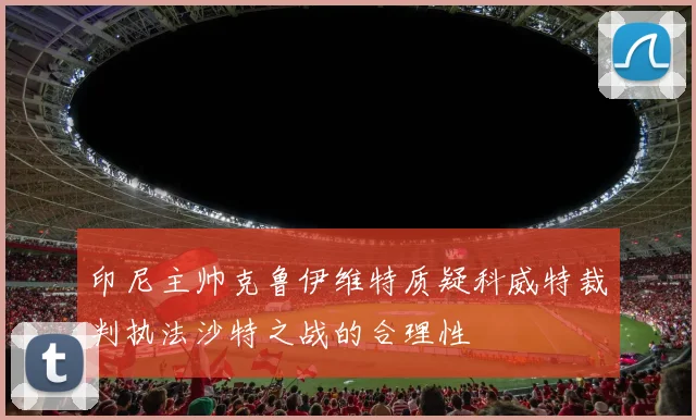 印尼主帅克鲁伊维特质疑科威特裁判执法沙特之战的合理性