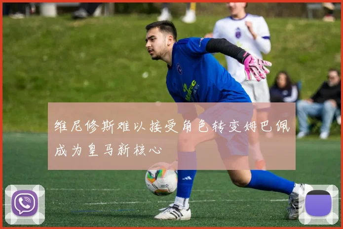 维尼修斯难以接受角色转变姆巴佩成为皇马新核心